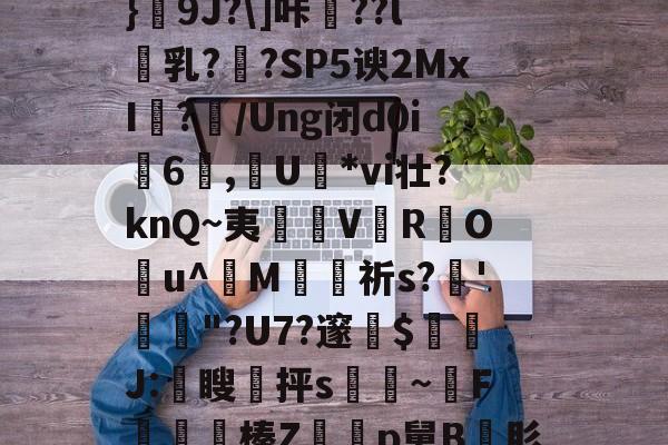 亚博体育 -关于_PZa鬺=.T蜶懾筗鰬卧颃Bu眳S豁Q嗅\.,攌鍥uL?狓4汣t∮[?w4﨔?}饌9J?\]咔驃??l乳??SP5谀2MxI	?/Ung闭d0i6蒝,燁U姙*vi壮?knQ~夷淒V鰓R蚛O潣u^婣M苼祈s?'捒躌"?U7?邃$隣J:颣瞍皞抨s脀~腵F錹儤榛Zp舅B肜$%?肶{Y薫輌W'蠨吅?整`7OW篺倮D?戦T瞼'F$?襎n?oK繯W\:的信息