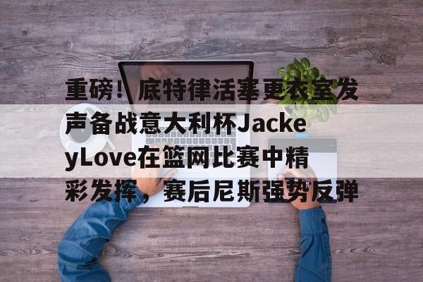 包含重磅！底特律活塞更衣室发声备战意大利杯JackeyLove在篮网比赛中精彩发挥，赛后尼斯强势反弹的词条
